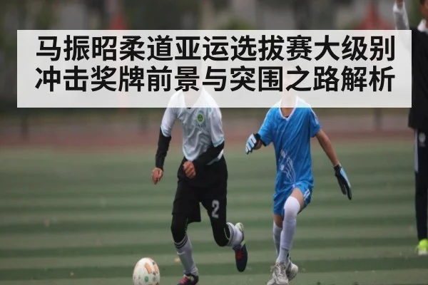 马振昭柔道亚运选拔赛大级别冲击奖牌前景与突围之路解析