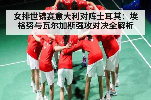 女排世锦赛意大利对阵土耳其：埃格努与瓦尔加斯强攻对决全解析