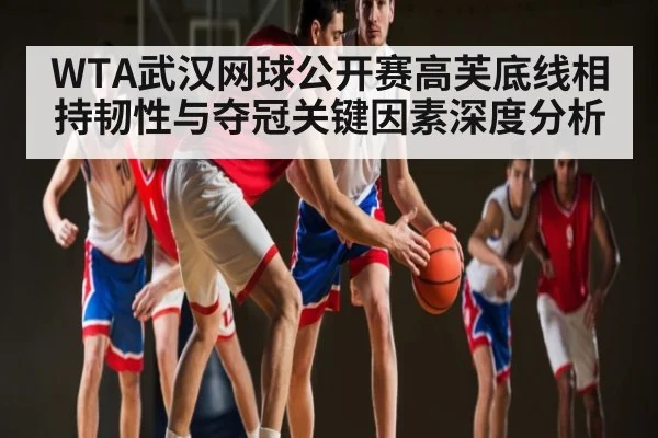 WTA武汉网球公开赛高芙底线相持韧性与夺冠关键因素深度分析