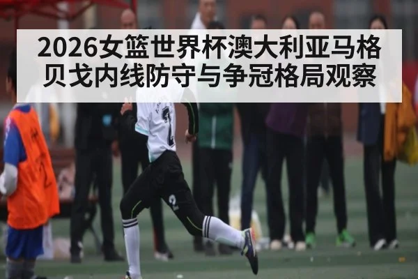 2026女篮世界杯澳大利亚马格贝戈内线防守与争冠格局观察