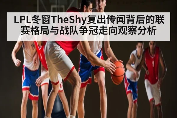 LPL冬窗TheShy复出传闻背后的联赛格局与战队争冠走向观察分析